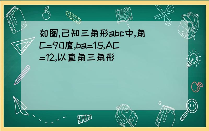 如图,已知三角形abc中,角C=90度,ba=15,AC=12,以直角三角形