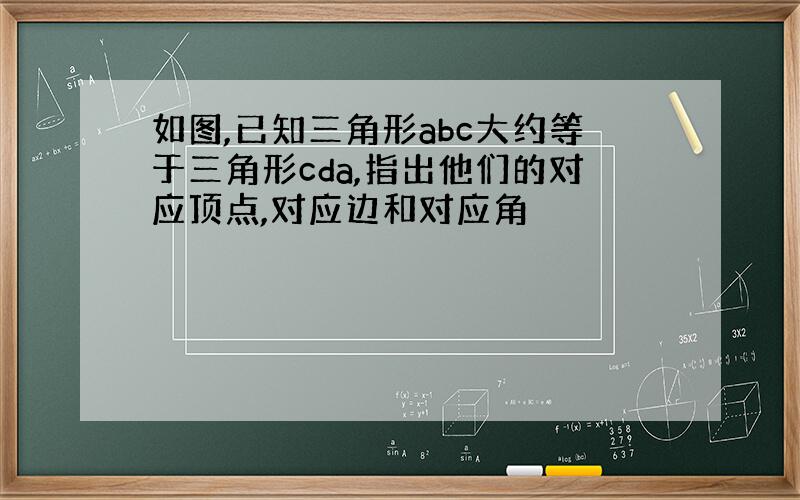 如图,已知三角形abc大约等于三角形cda,指出他们的对应顶点,对应边和对应角