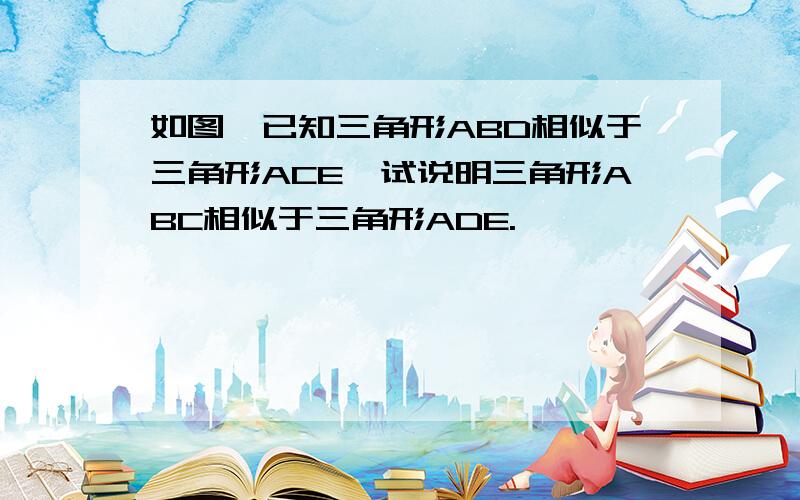 如图,已知三角形ABD相似于三角形ACE,试说明三角形ABC相似于三角形ADE.