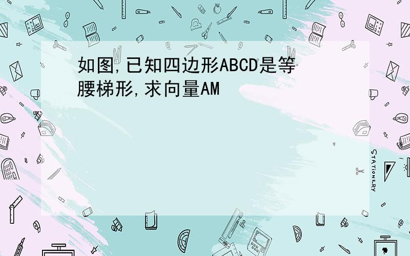 如图,已知四边形ABCD是等腰梯形,求向量AM