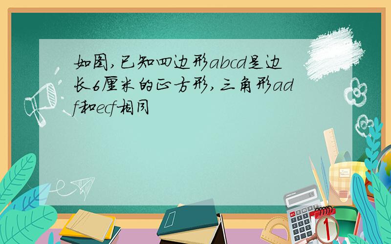 如图,已知四边形abcd是边长6厘米的正方形,三角形adf和ecf相同