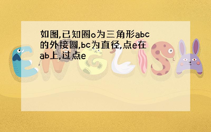 如图,已知圈o为三角形abc的外接圆,bc为直径,点e在ab上,过点e