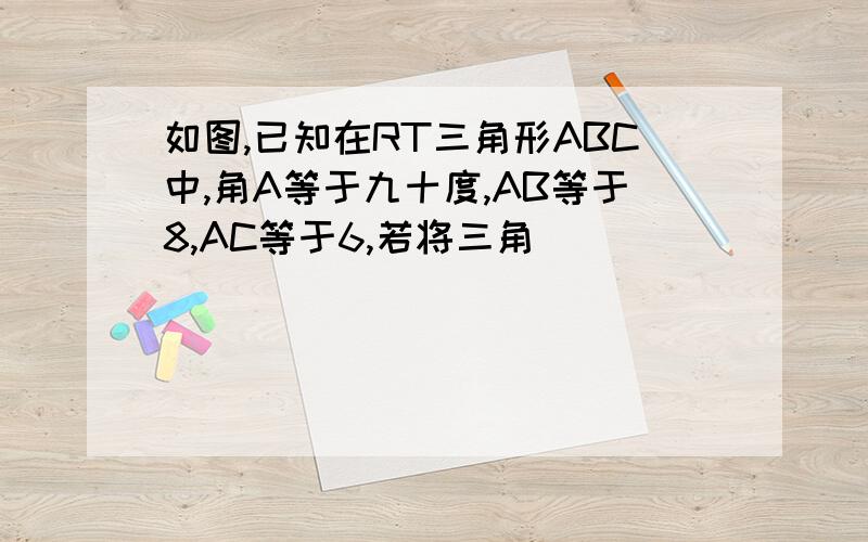 如图,已知在RT三角形ABC中,角A等于九十度,AB等于8,AC等于6,若将三角