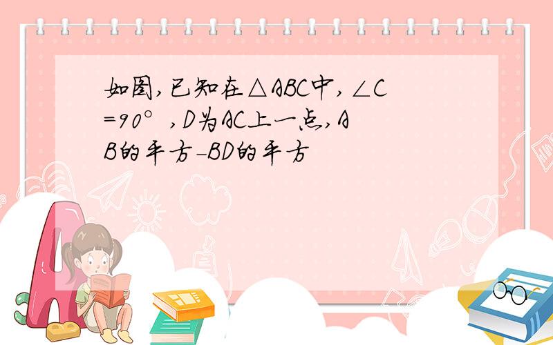 如图,已知在△ABC中,∠C=90°,D为AC上一点,AB的平方-BD的平方