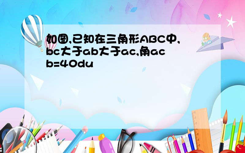 如图,已知在三角形ABC中,bc大于ab大于ac,角acb=40du