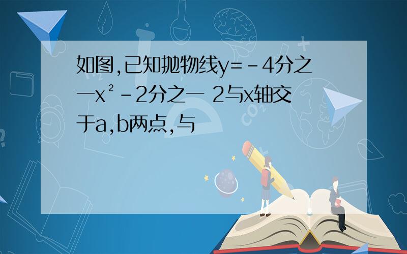 如图,已知抛物线y=-4分之一x²-2分之一 2与x轴交于a,b两点,与