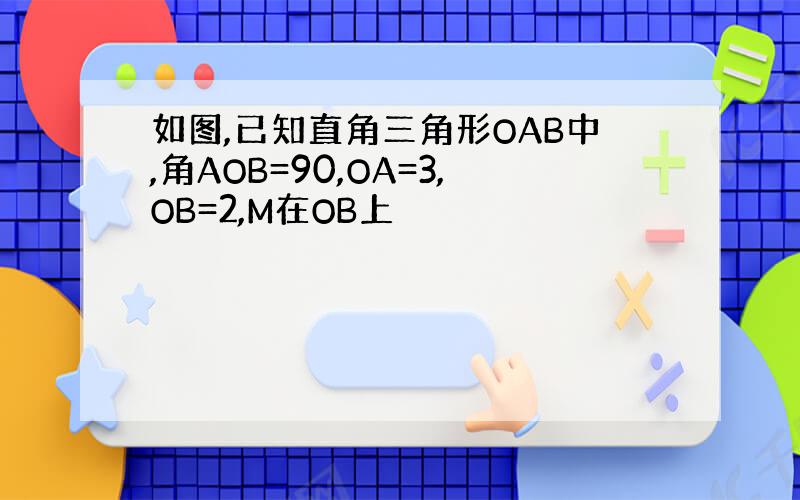 如图,已知直角三角形OAB中,角AOB=90,OA=3,OB=2,M在OB上