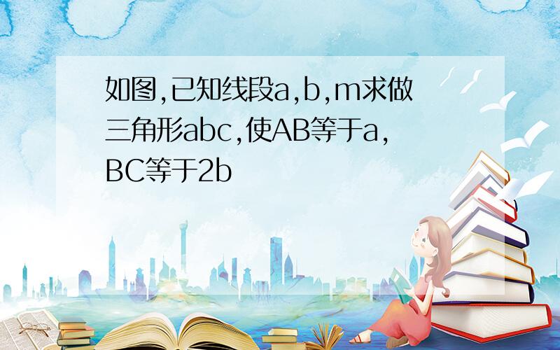 如图,已知线段a,b,m求做三角形abc,使AB等于a,BC等于2b