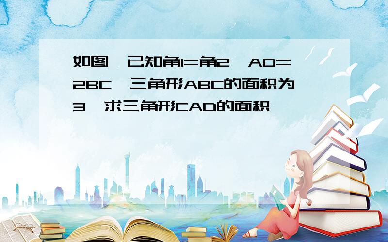 如图,已知角1=角2,AD=2BC,三角形ABC的面积为3,求三角形CAD的面积