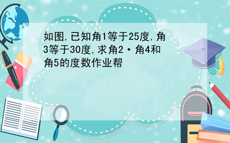 如图,已知角1等于25度,角3等于30度,求角2·角4和角5的度数作业帮