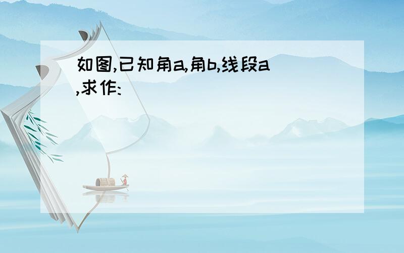 如图,已知角a,角b,线段a,求作: