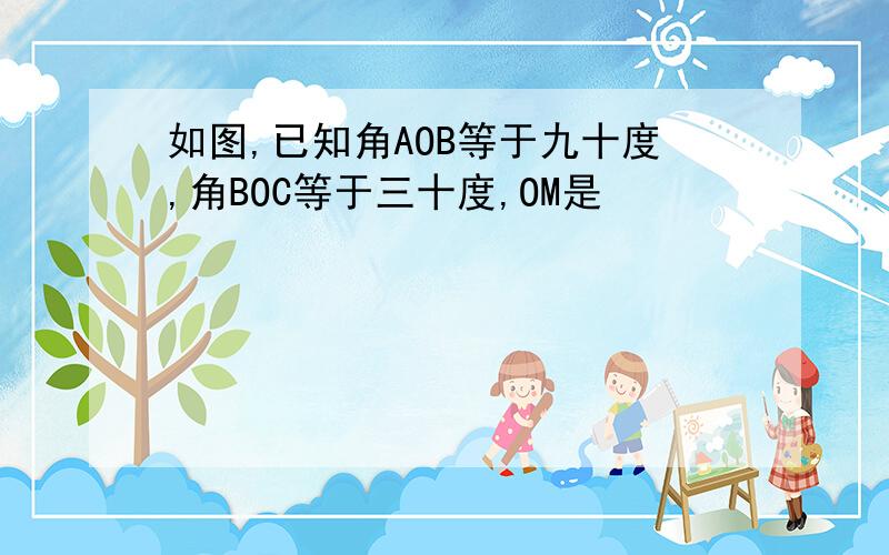 如图,已知角AOB等于九十度,角BOC等于三十度,OM是