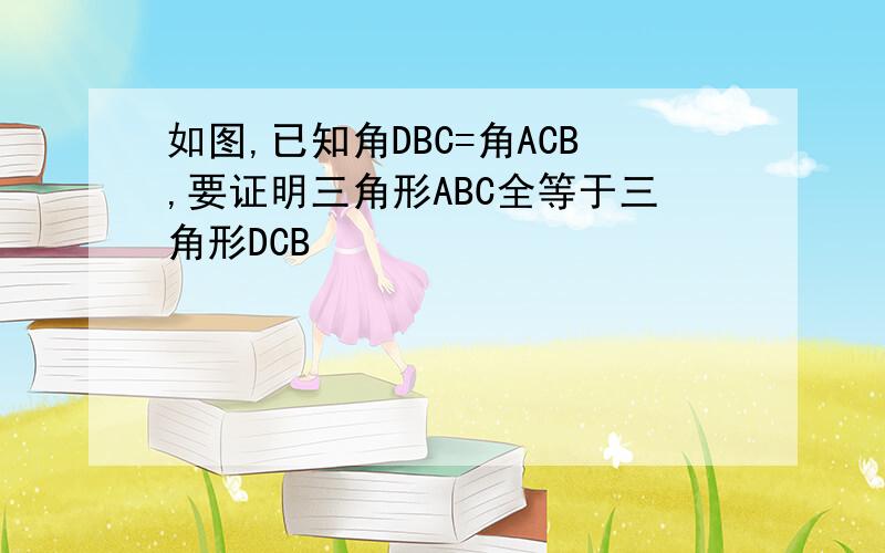 如图,已知角DBC=角ACB,要证明三角形ABC全等于三角形DCB