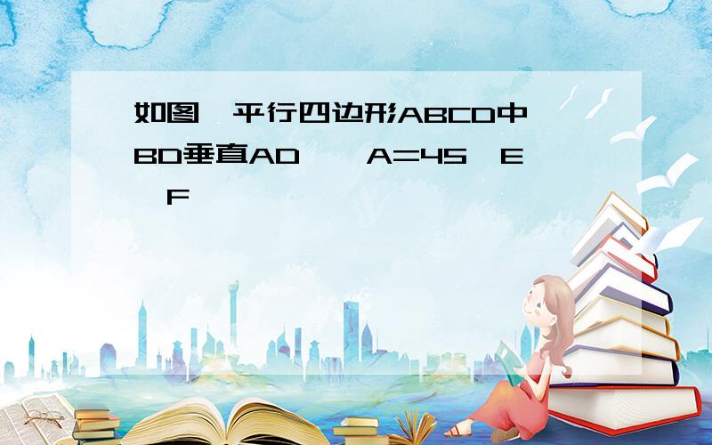 如图,平行四边形ABCD中,BD垂直AD,∠A=45,E,F