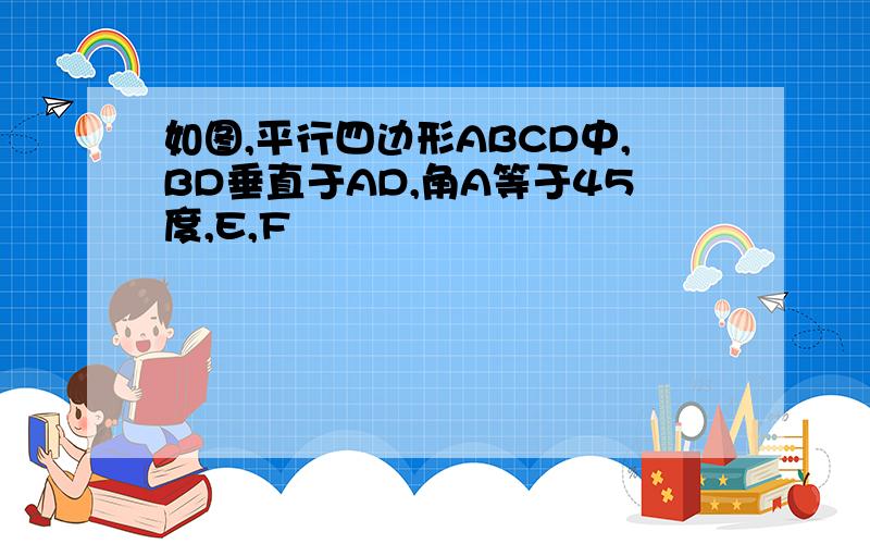 如图,平行四边形ABCD中,BD垂直于AD,角A等于45度,E,F