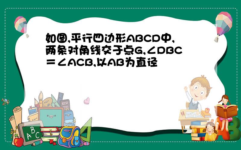 如图,平行四边形ABCD中,两条对角线交于点G,∠DBC＝∠ACB,以AB为直径