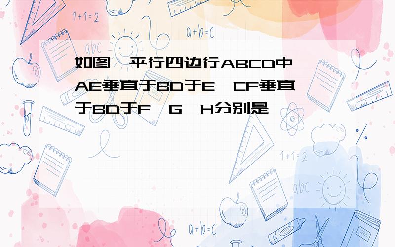 如图,平行四边行ABCD中,AE垂直于BD于E,CF垂直于BD于F,G,H分别是