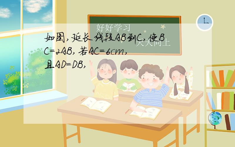 如图,延长线段AB到C,使BC=2AB,若AC=6cm,且AD=DB,