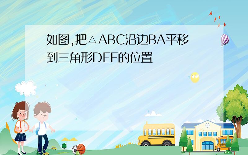 如图,把△ABC沿边BA平移到三角形DEF的位置