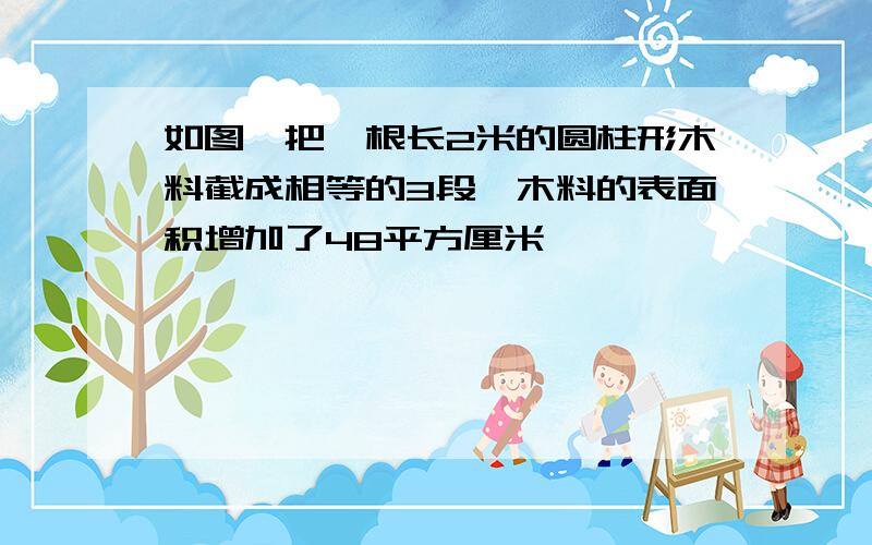 如图,把一根长2米的圆柱形木料截成相等的3段,木料的表面积增加了48平方厘米