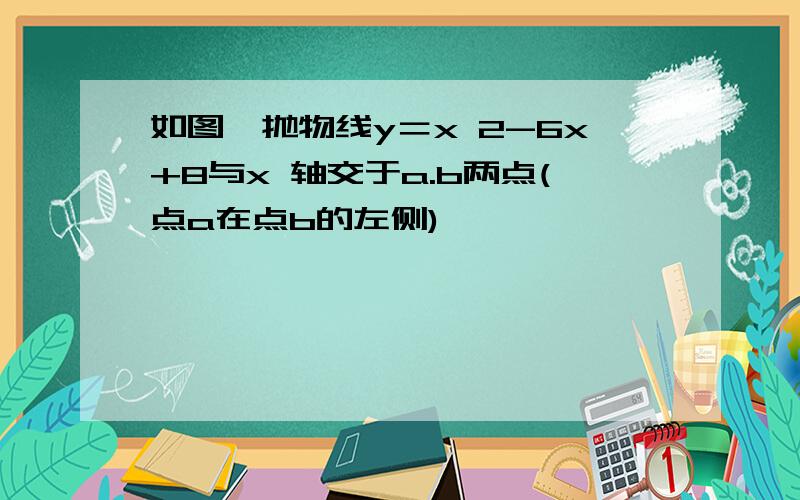 如图,抛物线y＝x 2-6x+8与x 轴交于a.b两点(点a在点b的左侧)