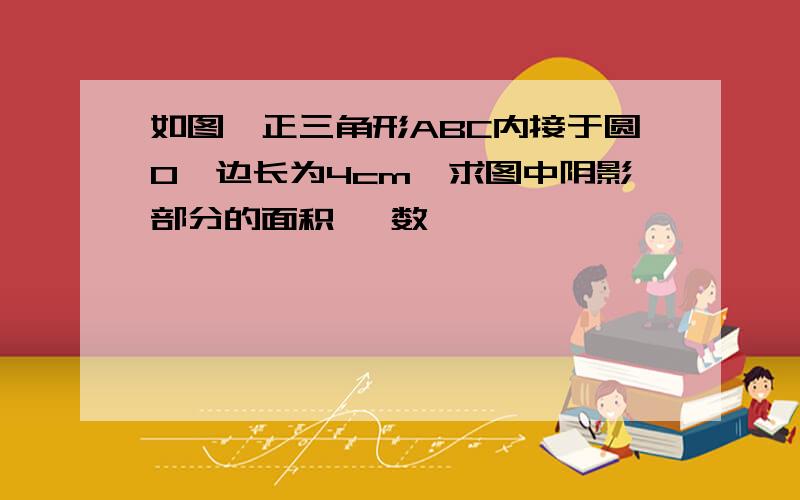 如图,正三角形ABC内接于圆O,边长为4cm,求图中阴影部分的面积, 数