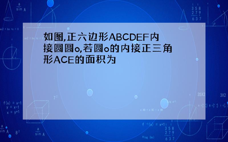 如图,正六边形ABCDEF内接圆圆o,若圆o的内接正三角形ACE的面积为