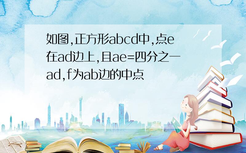 如图,正方形abcd中,点e在ad边上,且ae=四分之一ad,f为ab边的中点