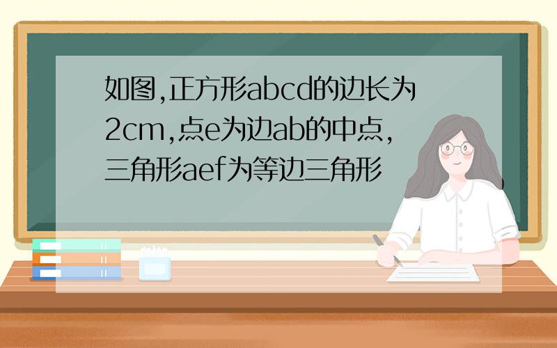 如图,正方形abcd的边长为2cm,点e为边ab的中点,三角形aef为等边三角形