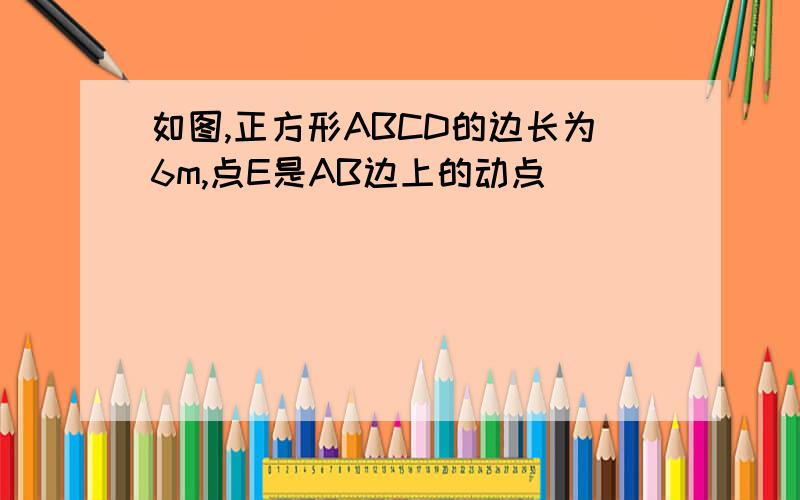 如图,正方形ABCD的边长为6m,点E是AB边上的动点