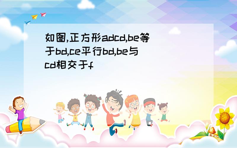 如图,正方形adcd,be等于bd,ce平行bd,be与cd相交于f