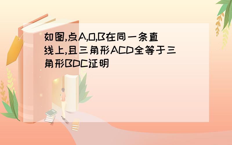 如图,点A,O,B在同一条直线上,且三角形ACD全等于三角形BDC证明