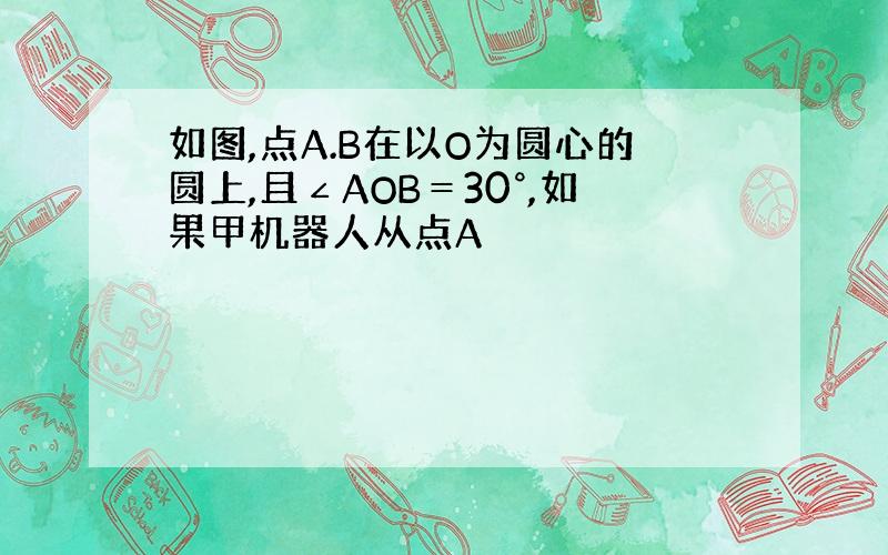 如图,点A.B在以O为圆心的圆上,且∠AOB＝30°,如果甲机器人从点A