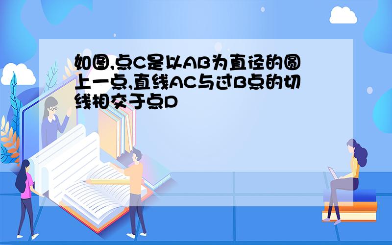 如图,点C是以AB为直径的圆上一点,直线AC与过B点的切线相交于点D