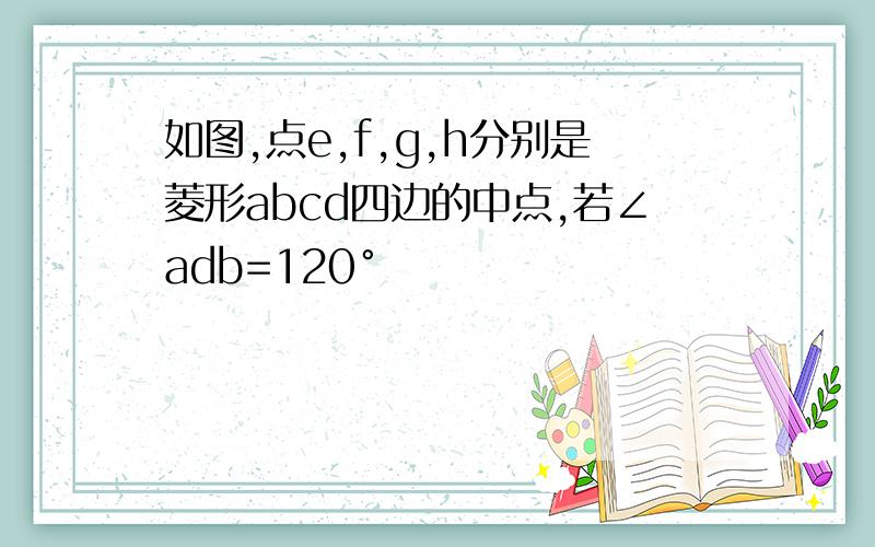 如图,点e,f,g,h分别是菱形abcd四边的中点,若∠adb=120°