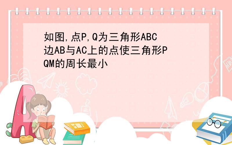 如图,点P,Q为三角形ABC边AB与AC上的点使三角形PQM的周长最小