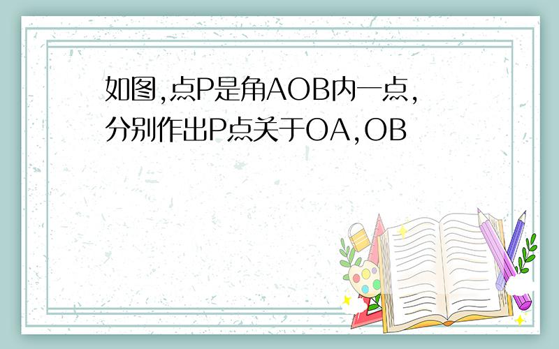 如图,点P是角AOB内一点,分别作出P点关于OA,OB