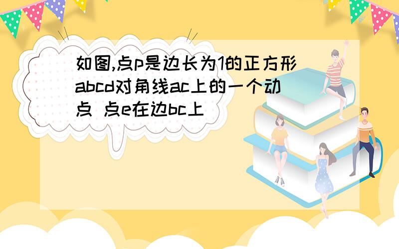 如图,点p是边长为1的正方形abcd对角线ac上的一个动点 点e在边bc上