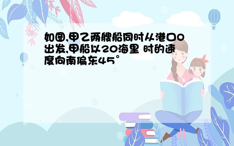 如图,甲乙两艘船同时从港口O出发,甲船以20海里 时的速度向南偏东45°