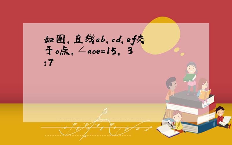 如图,直线ab,cd,ef交于o点,∠aoe=15° 3:7