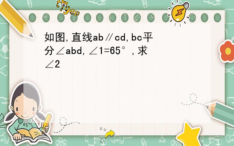 如图,直线ab∥cd,bc平分∠abd,∠1=65°,求∠2