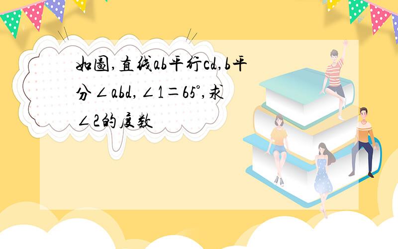 如图,直线ab平行cd,b平分∠abd,∠1＝65°,求∠2的度数