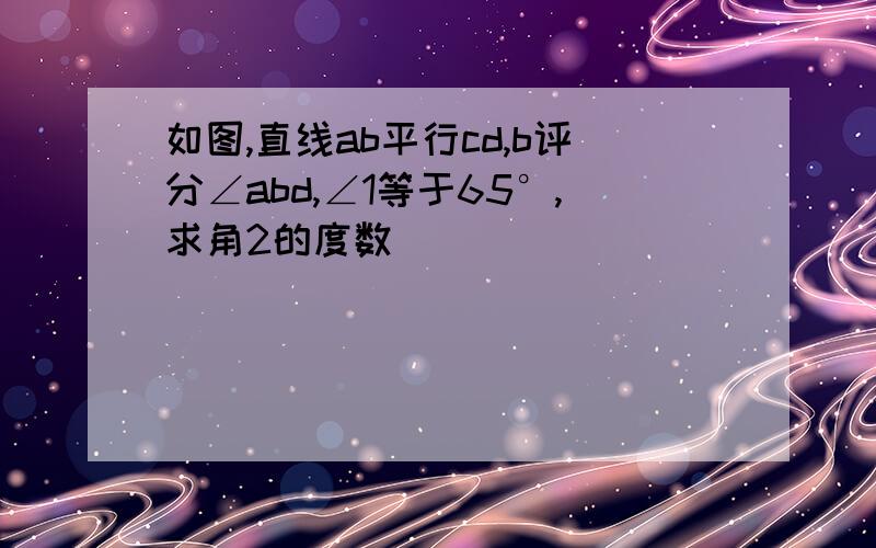 如图,直线ab平行cd,b评分∠abd,∠1等于65°,求角2的度数