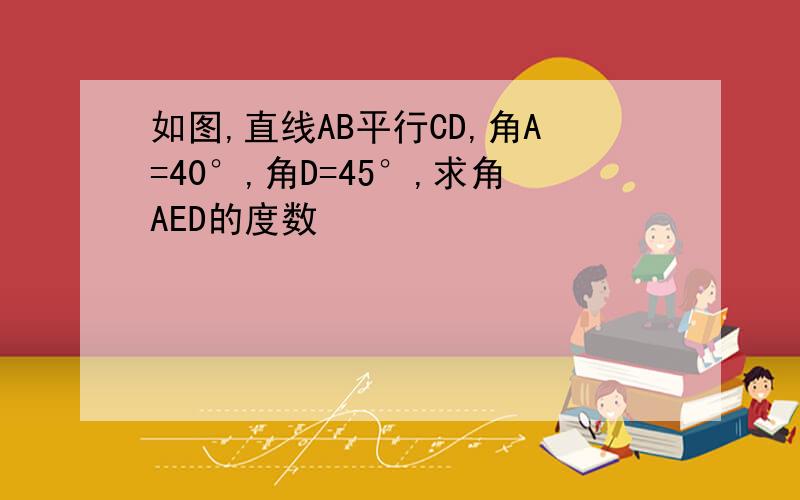 如图,直线AB平行CD,角A=40°,角D=45°,求角AED的度数