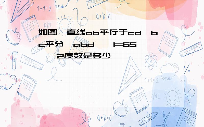 如图,直线ab平行于cd,bc平分∠abd,∠1=65°,∠2度数是多少