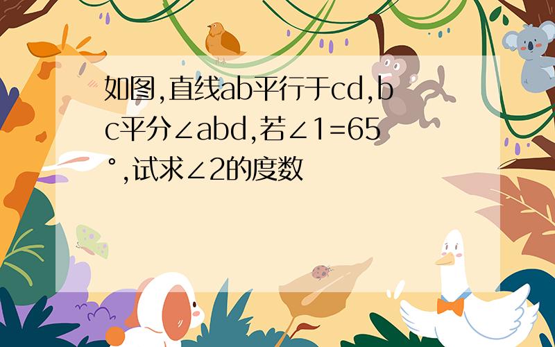 如图,直线ab平行于cd,bc平分∠abd,若∠1=65°,试求∠2的度数