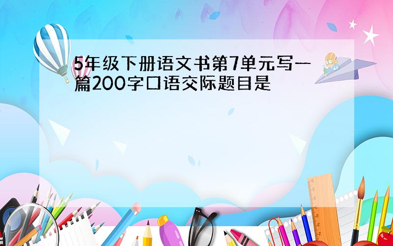 5年级下册语文书第7单元写一篇200字口语交际题目是