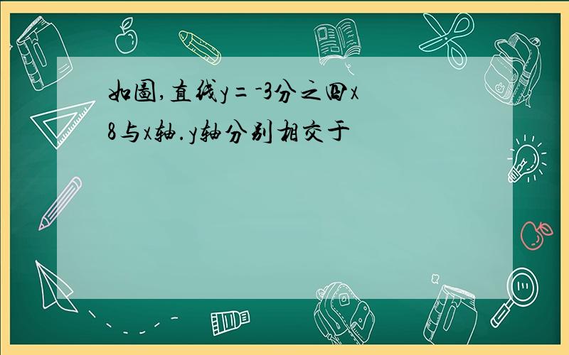 如图,直线y=-3分之四x 8与x轴.y轴分别相交于