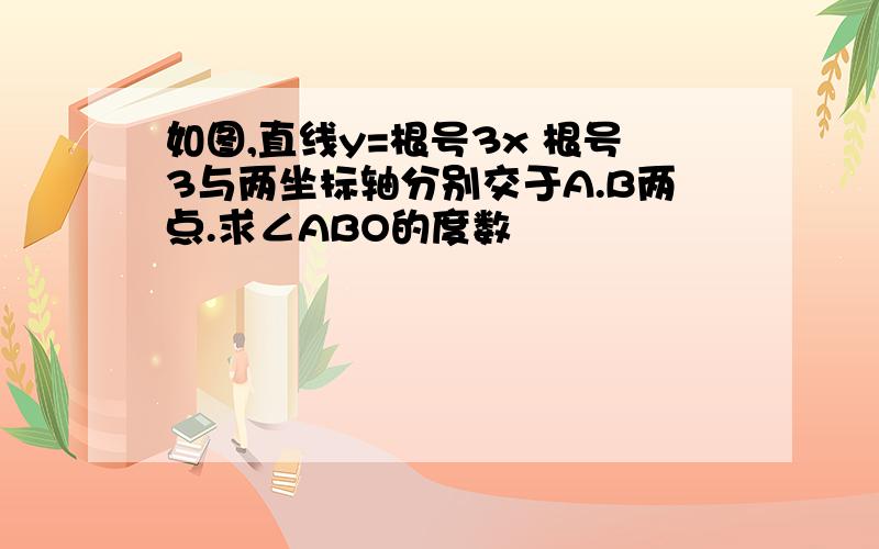 如图,直线y=根号3x 根号3与两坐标轴分别交于A.B两点.求∠ABO的度数