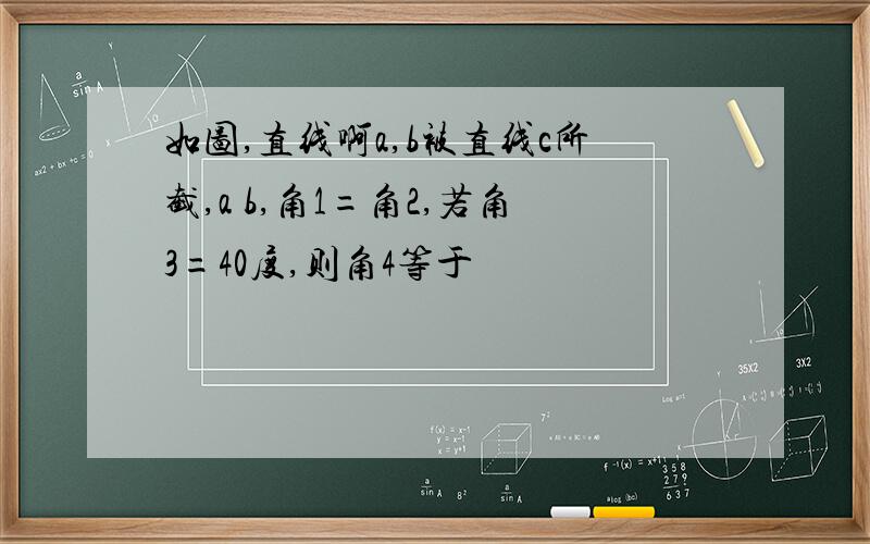 如图,直线啊a,b被直线c所截,a b,角1=角2,若角3=40度,则角4等于